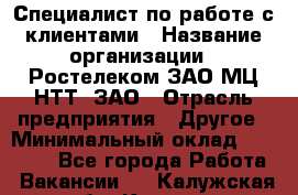 Специалист по работе с клиентами › Название организации ­ Ростелеком ЗАО МЦ НТТ, ЗАО › Отрасль предприятия ­ Другое › Минимальный оклад ­ 20 000 - Все города Работа » Вакансии   . Калужская обл.,Калуга г.